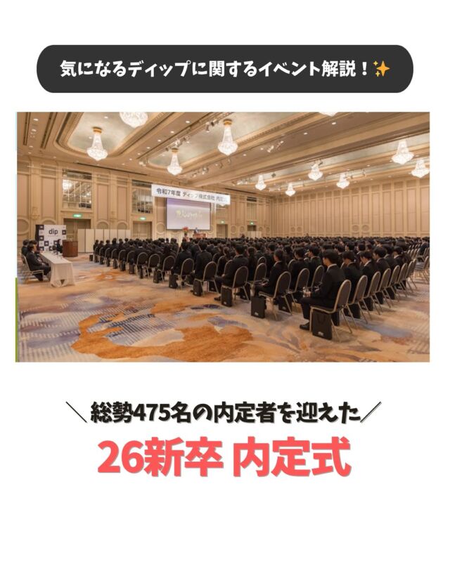 ・
＼気になるディップの社内イベントを解説！✨／

2025年10月1日に過去最多となる
総勢475名の内定者を迎える26新卒内定式が執り行われました！

ディップの内定式は【式典】【祝賀会】の2部構成となっています！
今回は式典と祝賀会の様子をお届けします。

内定者の皆さん、改めましてご内定おめでとうございます！
皆さんの入社を楽しみにしております🌸

…………………………………………………
⭐️26卒27卒採用選考受付中！
①プロフィールURLよりエントリー&マイページログイン
②マイページより「会社説明会」のご予約へお進みください！
…………………………………………………

#dip #ディップ #バイトル #人材 #dx #内定式  #社内イベント #25卒 #26卒 #27卒 #新卒採用 #就活 #就活情報 # #会社紹介 #採用情報 #社風  #営業 #ベンチャー #メガベンチャー #26卒と繋がりたい #27卒と繋がりたい